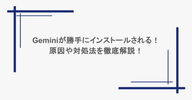 Geminiが勝手にインストールされる！原因や対処法を徹底解説！