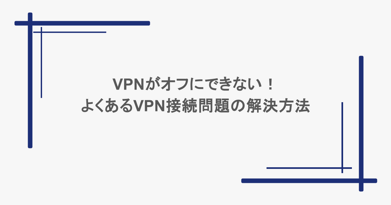 VPNがオフにできない！よくあるVPN接続問題の解決方法